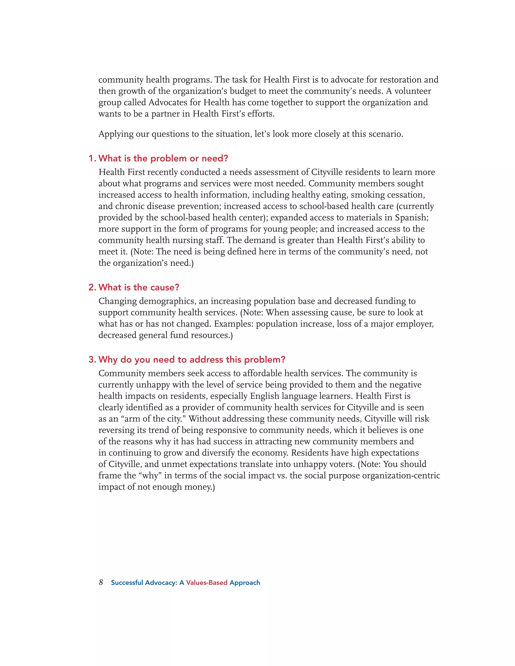 community health programs. The task for Health First is to advocate for restoration and
then growth of the organization’s budget to meet the community’s needs. A volunteer
group called Advocates for Health has come together to support the organization and
wants to be a partner in Health First’s efforts.
Applying our questions to the situation, let’s look more closely at this scenario.
1. What is the problem or need?
Health First recently conducted a needs assessment of Cityville residents to learn more
about what programs and services were most needed. Community members sought
increased access to health information, including healthy eating, smoking cessation,
and chronic disease prevention; increased access to school-based health care (currently
provided by the school-based health center); expanded access to materials in Spanish;
more support in the form of programs for young people; and increased access to the
community health nursing staff. The demand is greater than Health First’s ability to
meet it. (Note: The need is being defined here in terms of the community’s need, not
the organization’s need.)
2. What is the cause?
Changing demographics, an increasing population base and decreased funding to
support community health services. (Note: When assessing cause, be sure to look at
what has or has not changed. Examples: population increase, loss of a major employer,
decreased general fund resources.)
3. Why do you need to address this problem?
Community members seek access to affordable health services. The community is
currently unhappy with the level of service being provided to them and the negative
health impacts on residents, especially English language learners. Health First is
clearly identified as a provider of community health services for Cityville and is seen
as an “arm of the city.” Without addressing these community needs, Cityville will risk
reversing its trend of being responsive to community needs, which it believes is one
of the reasons why it has had success in attracting new community members and
in continuing to grow and diversify the economy. Residents have high expectations
of Cityville, and unmet expectations translate into unhappy voters. (Note: You should
frame the “why” in terms of the social impact vs. the social purpose organization-centric
impact of not enough money.)

8

Successful Advocacy: A Values-Based Approach

 