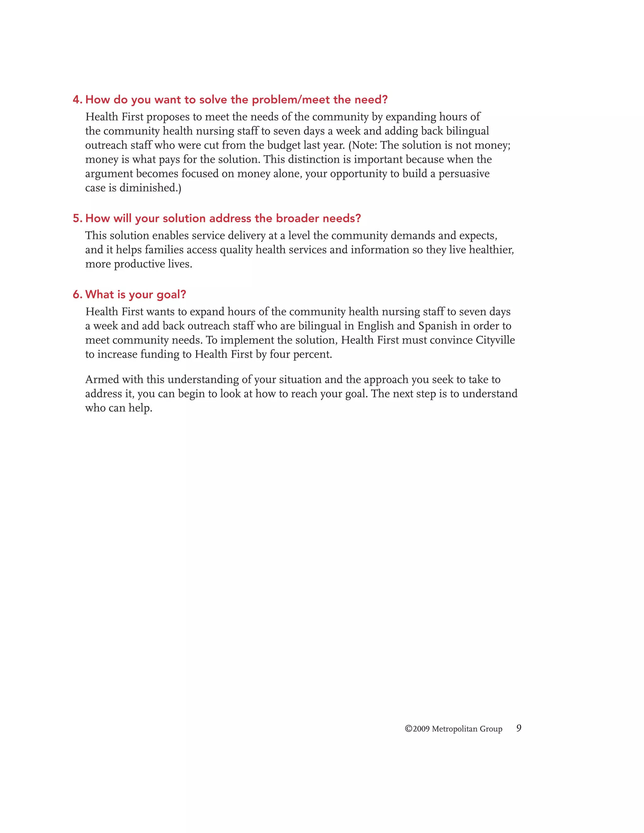 4. How do you want to solve the problem/meet the need?
Health First proposes to meet the needs of the community by expanding hours of
the community health nursing staff to seven days a week and adding back bilingual
outreach staff who were cut from the budget last year. (Note: The solution is not money;
money is what pays for the solution. This distinction is important because when the
argument becomes focused on money alone, your opportunity to build a persuasive
case is diminished.)
5. How will your solution address the broader needs?
This solution enables service delivery at a level the community demands and expects,
and it helps families access quality health services and information so they live healthier,
more productive lives.
6. What is your goal?
Health First wants to expand hours of the community health nursing staff to seven days
a week and add back outreach staff who are bilingual in English and Spanish in order to
meet community needs. To implement the solution, Health First must convince Cityville
to increase funding to Health First by four percent.
Armed with this understanding of your situation and the approach you seek to take to
address it, you can begin to look at how to reach your goal. The next step is to understand
who can help.

©2009 Metropolitan Group

9

 