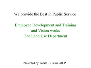 We provide the Best in Public Service  Employee Development and Training and Vision works The Land Use Department Presented by Todd C. Tucker AICP 