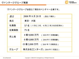 【 Confidential 】 Copyright © 2008-2015 VantageGroup All Rights Reserved.
ヴァンテージグループ概要
設立 2008 年 8 月 20 日　（設立 7 期目）
拠点 東京・大阪
従業員数 73 名
売上高
4 億 9,000 万円　（ 2013 年 7 月期実績）
社員数 37 名
6 億 6,000 万円　（ 2014 年 7 月期実績）
13 億 2,000 万円　（ 2015 年 7 月期見込）
グループ 株式会社エンターズ（ 2014 年 7 月設立）
（ 5 月に 2 名、 6 月に 2 名入社決定済み）
ヴァンテージグループは設立 7 期目のベンチャー企業です。
 