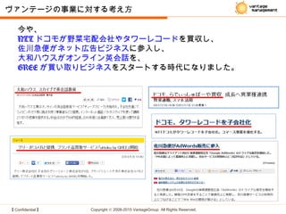 【 Confidential 】 Copyright © 2008-2015 VantageGroup All Rights Reserved.
今や、
NTT ドコモが野菜宅配会社やタワーレコードを買収し、
佐川急便がネット広告ビジネスに参入し、
大和ハウスがオンライン英会話を、
GREE が買い取りビジネスをスタートする時代になりました。
ヴァンテージの事業に対する考え方
 