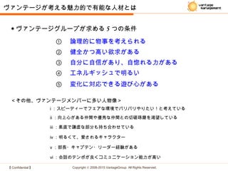 【 Confidential 】 Copyright © 2008-2015 VantageGroup All Rights Reserved.
ヴァンテージが考える魅力的で有能な人材とは
① 　論理的に物事を考えられる
② 　健全かつ高い欲求がある
③ 　自分に自信があり、自惚れる力がある
⑤ 　変化に対応できる遊び心がある
④ 　エネルギッシュで明るい
＜その他、ヴァンテージメンバーに多い人物像＞
ⅰ ：スピーディーでフェアな環境でバリバリやりたい！と考えている
ⅳ ：明るくて、愛されるキャラクター
ⅱ ：向上心がある仲間や優秀な仲間との切磋琢磨を渇望している
ⅴ ：部長・キャプテン・リーダー経験がある
ⅵ ：会話のテンポが良くコミュニケーション能力が高い
ⅲ ：素直で謙虚な部分も持ち合わせている
◆ ヴァンテージグループが求める 5 つの条件
 