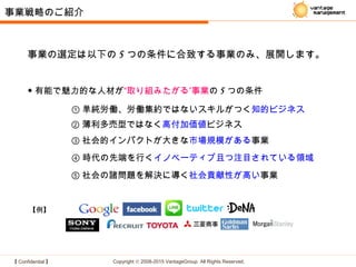 【 Confidential 】 Copyright © 2008-2015 VantageGroup All Rights Reserved.
◆ 有能で魅力的な人材が ”“取り組みたがる 事業の 5 つの条件
③ 社会的インパクトが大きな市場規模がある事業
④ 時代の先端を行くイノベーティブ且つ注目されている領域
① 単純労働、労働集約ではないスキルがつく知的ビジネス
【例】
② 薄利多売型ではなく高付加価値ビジネス
⑤ 社会の諸問題を解決に導く社会貢献性が高い事業
事業戦略のご紹介
事業の選定は以下の 5 つの条件に合致する事業のみ、展開します。
 