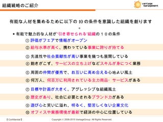 【 Confidential 】 Copyright © 2008-2015 VantageGroup All Rights Reserved.
⑩ オフィスや業務環境が最新で経済の中心に位置している
② 給与水準が高く、携わっている事業に誇りが持てる
③ 先進性や社会貢献性が高い事業を幾つも展開している
④ 飽きがこず、サービスの立ち上げなどスキルが身につく業務
⑧ 歴史があり、社会に必要とされるブランド力がある
⑤ 周囲の仲間が優秀で、お互いに高め合える心地よい風土
① 評価がフェアで情報がオープン
⑥ 何万人、何百万に利用されている主力商品・サービスがある
⑦ 目標や計画が大きく、アグレッシブな組織風土
⑨ 遊び心と笑いに溢れ、明るく、堅苦しくない企業文化
有能な人材を集めるために以下の 10 の条件を意識した組織を創ります
。
組織戦略のご紹介
◆ 有能で魅力的な人材が ”“引き寄せられる 組織の１ 0 の条件
 