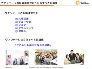 【 Confidential 】 Copyright © 2008-2015 VantageGroup All Rights Reserved.
① 共鳴採用
② グルーヴ感
③ フェア
④ アグレッシブ
⑤ 遊び心
ヴァンテージの組織運営方針と目指すべき組織像
ヴァンテージの組織運営方針
ヴァンテージの目指すべき組織像
『どこよりも夢中になれる組織』
 