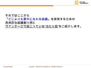 【 Confidential 】 Copyright © 2008-2015 VantageGroup All Rights Reserved.
それではここから
『どこよりも夢中になれる組織』を実現するための
具体的な組織創り例と
”ヴァンテージで起こっている“当たり前 をご紹介します。
 
