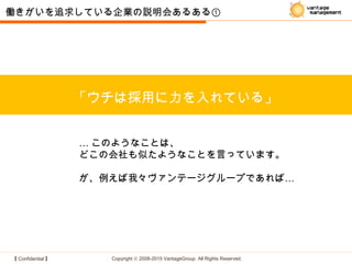 【 Confidential 】 Copyright © 2008-2015 VantageGroup All Rights Reserved.
「ウチは採用に力を入れている」
働きがいを追求している企業の説明会あるある①
… このようなことは、
どこの会社も似たようなことを言っています。
…が、例えば我々ヴァンテージグループであれば
 