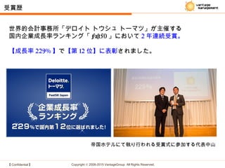 【 Confidential 】 Copyright © 2008-2015 VantageGroup All Rights Reserved.
世界的会計事務所「デロイト トウシュ トーマツ」が主催する
国内企業成長率ランキング「 Fast50 」において 2 年連続受賞。
【成長率 229% 】で【第 12 位】に表彰されました。
受賞歴
帝国ホテルにて執り行われる受賞式に参加する代表中山
 