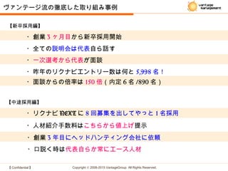 【 Confidential 】 Copyright © 2008-2015 VantageGroup All Rights Reserved.
・創業 3 ヶ月目から新卒採用開始
・面談からの倍率は 150 倍（内定 6 名 /890 名）
・全ての説明会は代表自ら話す
・一次選考から代表が面談
ヴァンテージ流の徹底した取り組み事例
・昨年のリクナビエントリー数は何と 5,998 名！
【新卒採用編】
・リクナビ NEXT に 8 回募集を出してやっと 1 名採用
・人材紹介手数料はこちらから値上げ提示
・創業 3 年目にヘッドハンティング会社に依頼
・口説く時は代表自らか常にエース人材
【中途採用編】
 