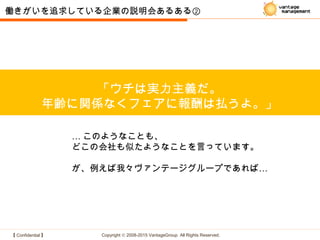 【 Confidential 】 Copyright © 2008-2015 VantageGroup All Rights Reserved.
「ウチは実力主義だ。
年齢に関係なくフェアに報酬は払うよ。」
働きがいを追求している企業の説明会あるある②
… このようなことも、
どこの会社も似たようなことを言っています。
…が、例えば我々ヴァンテージグループであれば
 