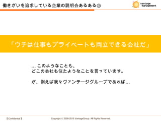 【 Confidential 】 Copyright © 2008-2015 VantageGroup All Rights Reserved.
「ウチは仕事もプライベートも両立できる会社だ」
働きがいを追求している企業の説明会あるある③
… このようなことも、
どこの会社も似たようなことを言っています。
…が、例えば我々ヴァンテージグループであれば
 