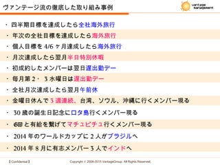 【 Confidential 】 Copyright © 2008-2015 VantageGroup All Rights Reserved.
・四半期目標を達成したら全社海外旅行
・年次の全社目標を達成したら海外旅行
ヴァンテージ流の徹底した取り組み事例
・個人目標を 4/6 ヶ月達成したら海外旅行
・月次達成したら翌月半日特別休暇
・初成約したメンバーは翌日遅出勤デー
・毎月第 2 ・ 3 水曜日は遅出勤デー
・全社月次達成したら翌月午前休
・金曜日休んで 3 週連続、台湾、ソウル、沖縄に行くメンバー現る
・ GW と有給を繋げてマチュピチュ行くメンバー現る
・ 30 歳の誕生日記念にロタ島行くメンバー現る
・ 2014 年のワールドカップに 2 人がブラジルへ
・ 2014 年 8 月に有志メンバー 3 人でインドへ
 