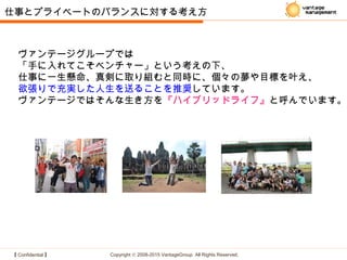 【 Confidential 】 Copyright © 2008-2015 VantageGroup All Rights Reserved.
ヴァンテージグループでは
「手に入れてこそベンチャー」という考えの下、
仕事に一生懸命、真剣に取り組むと同時に、個々の夢や目標を叶え、
欲張りで充実した人生を送ることを推奨しています。
ヴァンテージではそんな生き方を『ハイブリッドライフ』と呼んでいます。
仕事とプライベートのバランスに対する考え方
 