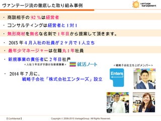 【 Confidential 】 Copyright © 2008-2015 VantageGroup All Rights Reserved.
・商談相手の 92 ％は経営者
・コンサルティングは経営者と 1 対 1
・無形商材を無名な名刺で 1 年目から提案して頂きます。
ヴァンテージ流の徹底した取り組み事例
・最年少マネージャーは在籍丸 1 年社員
・新規事業の責任者に 2 年目社員
・ 2013 年 4 月入社の社員が２ヶ月で 1 人立ち
・ 2014 年 7 月に、
　　　　戦略子会社「株式会社エンターズ」設立
＜戦略子会社立ち上げメンバー＞＜入社 3 年目が手掛ける新規事業＞
 