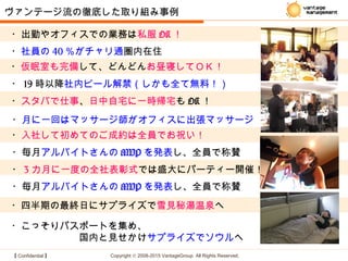 【 Confidential 】 Copyright © 2008-2015 VantageGroup All Rights Reserved.
・四半期の最終日にサプライズで雪見秘湯温泉へ
・出勤やオフィスでの業務は私服 OK ！
・ 19 時以降社内ビール解禁（しかも全て無料！）
ヴァンテージ流の徹底した取り組み事例
・仮眠室も完備して、どんどんお昼寝してＯＫ！
・スタバで仕事、日中自宅に一時帰宅も OK ！
・こっそりパスポートを集め、
　　　　　　　国内と見せかけサプライズでソウルへ
・社員の 40 ％がチャリ通圏内在住
・毎月アルバイトさんの MVP を発表し、全員で称賛
・入社して初めてのご成約は全員でお祝い！
・ 3 カ月に一度の全社表彰式では盛大にパーティー開催！
・月に一回はマッサージ師がオフィスに出張マッサージ
・毎月アルバイトさんの MVP を発表し、全員で称賛
 