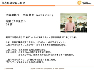 【 Confidential 】 Copyright © 2008-2015 VantageGroup All Rights Reserved.
代表取締役　 中山 紘太（なかやま こうた）
昭和 55 年生まれ
34 歳
代表取締役のご紹介
新卒で当時社員数 22 名だったレイス株式会社（現在従業員 620 名）に入社。
入社 1 年目に課長代理に昇進し、メンバー 11 名をマネジメント。
入社 2 年目の終わりにメンバー 40 名をまとめる営業部長に就任。
入社 3 年目、社員数 160 名時に取締役就任。
入社 4 年目、社員数 200 名時に常務取締役就任。
　　　　　　正社員 240 名、従業員 500 名にまで成長させる一役を担う。
入社 6 年目の終わり、 28 歳になる誕生日を機に起業。
ヴァンテージマネジメント株式会社設立。
 