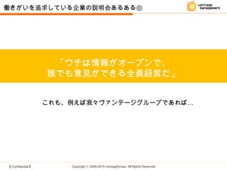 【 Confidential 】 Copyright © 2008-2015 VantageGroup All Rights Reserved.
「ウチは情報がオープンで、
誰でも意見ができる全員経営だ」
働きがいを追求している企業の説明会あるある⑥
…これも、例えば我々ヴァンテージグループであれば
 
