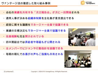 【 Confidential 】 Copyright © 2008-2015 VantageGroup All Rights Reserved.
・役員報酬も完全開示されている
・毎朝の朝礼でお喜びの声もご指摘も共有される
・四半期総会では昇給者や等級もが公開される
ヴァンテージ流の徹底した取り組み事例
・通常人事が決める組織体制案を全社員が意見提出できる
・経営に関する議題をマネージャー全員で協議できる
・業績の目標決定もマネージャー全員で協議できる
・全メンバーでビジョンや行動指針を協議できる
・会社の業績を共有する「月次報告会」が月に一回開催される
 