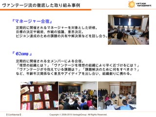【 Confidential 】 Copyright © 2008-2015 VantageGroup All Rights Reserved.
『マネージャー合宿』
定期的に開催されるマネージャーを対象とした研修。
目標の決定や戦術、作戦の協議、意思決定。
ビジョン達成のための課題の共有や解決策などを話し合う。
『 G2camp 』
定期的に開催される全メンバーによる合宿。
「理想の組織とは？」「ヴァンテージを理想の組織により早く近づけるには？」
「ヴァンテージが今抱えている課題は？」「課題解決のために何をすべきか？」
など、年齢年次関係なく意見やアイディアを出し合い、組織創りに携わる。
ヴァンテージ流の徹底した取り組み事例
 