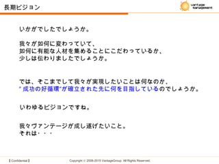 【 Confidential 】 Copyright © 2008-2015 VantageGroup All Rights Reserved.
長期ビジョン
では、そこまでして我々が実現したいことは何なのか、
″ 成功の好循環″が確立された先に何を目指しているのでしょうか。
いわゆるビジョンですね。
我々ヴァンテージが成し遂げたいこと。
それは・・・
いかがでしたでしょうか。
我々が如何に変わっていて、
如何に有能な人材を集めることにこだわっているか、
少しは伝わりましたでしょうか。
 
