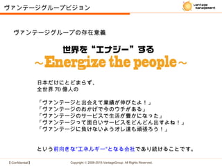 【 Confidential 】 Copyright © 2008-2015 VantageGroup All Rights Reserved.
日本だけにとどまらず、
全世界 70 億人の
「ヴァンテージと出会えて業績が伸びたよ！」
「ヴァンテージのおかげで今のウチがある」
「ヴァンテージのサービスで生活が豊かになった」
「ヴァンテージって面白いサービスをどんどん出すよね！」
「ヴァンテージに負けないようオレ達も頑張ろう！」　　　　　
　　
という前向きな″エネルギー″となる会社であり続けることです。
ヴァンテージグループビジョン
ヴァンテージグループの存在意義
 