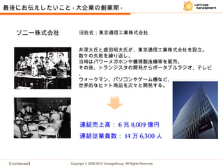 【 Confidential 】 Copyright © 2008-2015 VantageGroup All Rights Reserved.
連結売上高： 6 兆 8,009 億円
連結従業員数： 14 万 6,300 人
ソニー株式会社 旧社名：東京通信工業株式会社
井深大氏と盛田昭夫氏が、東京通信工業株式会社を設立。
数々の失敗を繰り返し、
当時はパワーメガホンや饅頭製造機等を販売。
その後、トランジスタの開発からポータブルラジオ、テレビ
、
ウォークマン、パソコンやゲーム機など、
世界的なヒット商品を次々と開発する。
最後にお伝えしたいこと - 大企業の創業期 -
 