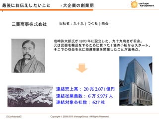 【 Confidential 】 Copyright © 2008-2015 VantageGroup All Rights Reserved.
連結売上高： 20 兆 2,071 億円
連結従業員数： 6 万 5,975 人
連結対象会社数： 627 社
三菱商事株式会社 旧社名：九十九（つくも）商会
岩崎弥太郎氏が 1870 年に設立した、九十九商会が前身。
元は武器を輸送をするために買った 1 隻の小船からスタート。
そこでの収益を元に海運事業を開業したことが出発点。
最後にお伝えしたいこと　　 - 大企業の創業期
-
 