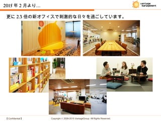 【 Confidential 】 Copyright © 2008-2015 VantageGroup All Rights Reserved.
2015 年 2 …月より
更に 2.3 倍の新オフィスで刺激的な日々を過ごしています。
 