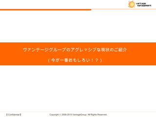 【 Confidential 】 Copyright © 2008-2015 VantageGroup All Rights Reserved.
ヴァンテージグループのアグレッシブな現状のご紹介
（今が一番おもしろい！？）
 