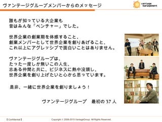 【 Confidential 】 Copyright © 2008-2015 VantageGroup All Rights Reserved.
ヴァンテージグループメンバーからのメッセージ
是非、一緒に世界企業を創りましょう！
ヴァンテージグループ　最初の 37 人
誰もが知っている大企業も
昔はみんな「ベンチャー」でした。
世界企業の創業期を体感すること、
創業メンバーとして世界企業を創りあげること、
これ以上にアグレッシブで面白いことはありません。
ヴァンテージグループは、
たった一度しか無いこの人生、
志ある仲間と共に、ビジネスに熱中没頭し、
世界企業を創り上げたいと心から思っています。
 