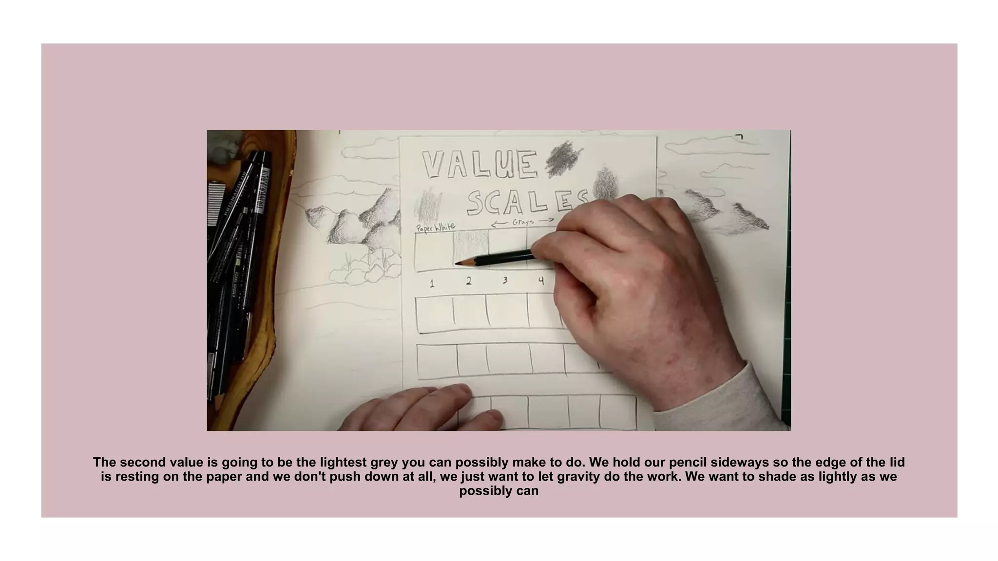 The second value is going to be the lightest grey you can possibly make to do. We hold our pencil sideways so the edge of the lid
is resting on the paper and we don't push down at all, we just want to let gravity do the work. We want to shade as lightly as we
possibly can
 