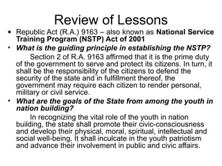 Review of Lessons
• Republic Act (R.A.) 9163 – also known as National Service
  Training Program (NSTP) Act of 2001
• What is the guiding principle in establishing the NSTP?
       Section 2 of R.A. 9163 affirmed that it is the prime duty
  of the government to serve and protect its citizens. In turn, it
  shall be the responsibility of the citizens to defend the
  security of the state and in fulfillment thereof, the
  government may require each citizen to render personal,
  military or civil service.
• What are the goals of the State from among the youth in
  nation building?
       In recognizing the vital role of the youth in nation
  building, the state shall promote their civic-consciousness
  and develop their physical, moral, spiritual, intellectual and
  social well-being. It shall inculcate in the youth patriotism
  and advance their involvement in public and civic affairs.
 
