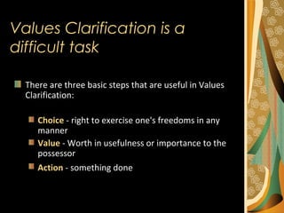 There are three basic steps that are useful in Values
Clarification:
Choice - right to exercise one's freedoms in any
manner
Value - Worth in usefulness or importance to the
possessor
Action - something done
Values Clarification is a
difficult task
 