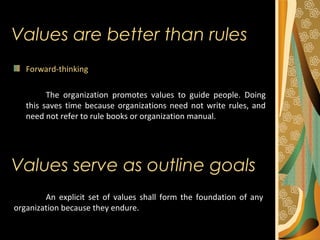 Values are better than rules
Forward-thinking
The organization promotes values to guide people. Doing
this saves time because organizations need not write rules, and
need not refer to rule books or organization manual.
An explicit set of values shall form the foundation of any
organization because they endure.
Values serve as outline goals
 