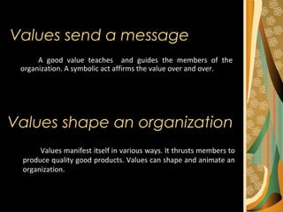 Values send a message
A good value teaches and guides the members of the
organization. A symbolic act affirms the value over and over.
Values shape an organization
Values manifest itself in various ways. It thrusts members to
produce quality good products. Values can shape and animate an
organization.
 