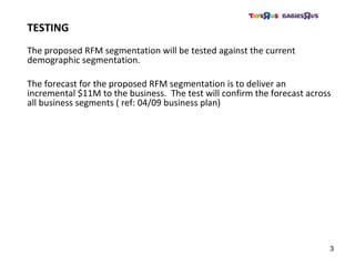 The proposed RFM segmentation will be tested against the current
demographic segmentation.
The forecast for the proposed RFM segmentation is to deliver an
incremental $11M to the business. The test will confirm the forecast across
all business segments ( ref: 04/09 business plan)
TESTING
3
 