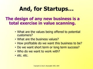 Copyright (c) Ziya G. Boyacigiller 2003, 2004
And, for Startups…
The design of any new business is a
total exercise in value scanning.
• What are the values being offered to potential
customers?
• What are the business values?
• How profitable do we want this business to be?
• Do we want short term or long term success?
• Who do we want to work with?
• etc. etc.
 