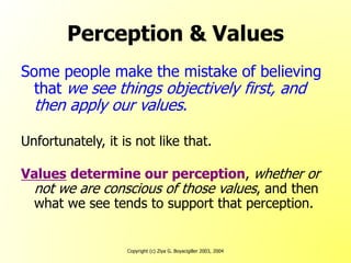 Copyright (c) Ziya G. Boyacigiller 2003, 2004
Perception & Values
Some people make the mistake of believing
that we see things objectively first, and
then apply our values.
Unfortunately, it is not like that.
Values determine our perception, whether or
not we are conscious of those values, and then
what we see tends to support that perception.
 
