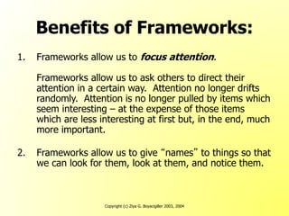Copyright (c) Ziya G. Boyacigiller 2003, 2004
Benefits of Frameworks:
1. Frameworks allow us to focus attention.
Frameworks allow us to ask others to direct their
attention in a certain way. Attention no longer drifts
randomly. Attention is no longer pulled by items which
seem interesting – at the expense of those items
which are less interesting at first but, in the end, much
more important.
2. Frameworks allow us to give “names” to things so that
we can look for them, look at them, and notice them.
 