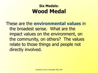 Copyright (c) Ziya G. Boyacigiller 2003, 2004
Six Medals:
Wood Medal
These are the environmental values in
the broadest sense. What are the
impact values on the environment, on
the community, on others? The values
relate to those things and people not
directly involved.
 
