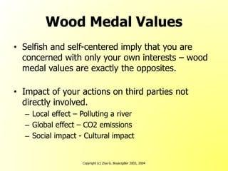 Copyright (c) Ziya G. Boyacigiller 2003, 2004
Wood Medal Values
• Selfish and self-centered imply that you are
concerned with only your own interests – wood
medal values are exactly the opposites.
• Impact of your actions on third parties not
directly involved.
– Local effect – Polluting a river
– Global effect – CO2 emissions
– Social impact - Cultural impact
 