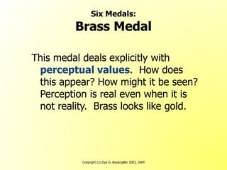 Copyright (c) Ziya G. Boyacigiller 2003, 2004
Six Medals:
Brass Medal
This medal deals explicitly with
perceptual values. How does
this appear? How might it be seen?
Perception is real even when it is
not reality. Brass looks like gold.
 