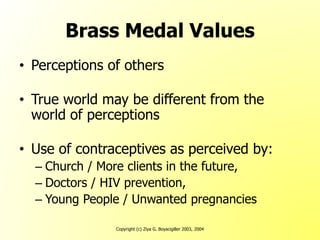 Copyright (c) Ziya G. Boyacigiller 2003, 2004
Brass Medal Values
• Perceptions of others
• True world may be different from the
world of perceptions
• Use of contraceptives as perceived by:
– Church / More clients in the future,
– Doctors / HIV prevention,
– Young People / Unwanted pregnancies
 