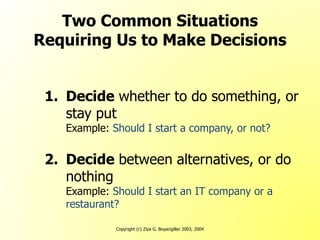 Copyright (c) Ziya G. Boyacigiller 2003, 2004
Two Common Situations
Requiring Us to Make Decisions
1. Decide whether to do something, or
stay put
Example: Should I start a company, or not?
2. Decide between alternatives, or do
nothing
Example: Should I start an IT company or a
restaurant?
 