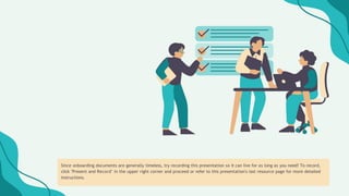 Since onboarding documents are generally timeless, try recording this presentation so it can live for as long as you need! To record,
click "Present and Record" in the upper right corner and proceed or refer to this presentation's last resource page for more detailed
instructions.
 