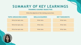 SUMMARY OF KEY LEARNINGS
TRAINING COURSE OBJECTIVE:
Write the objective of the training course here.
SKILLS ACQUIRED:
Write here.
Write here.
Write here.
TOPIC AREAS DISCUSSED:
Write the topic area.
Write the topic area.
Write the topic area.
KEY TAKEAWAYS:
Write here.
Write here.
Write here.
 