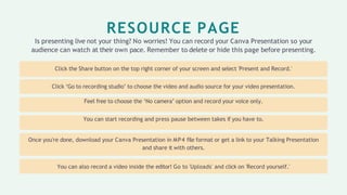 RESOURCE PAGE
Is presenting live not your thing? No worries! You can record your Canva Presentation so your
audience can watch at their own pace. Remember to delete or hide this page before presenting.
Click the Share button on the top right corner of your screen and select 'Present and Record.'
Click ‘Go to recording studio’ to choose the video and audio source for your video presentation.
Feel free to choose the ‘No camera’ option and record your voice only.
You can start recording and press pause between takes if you have to.
Once you're done, download your Canva Presentation in MP4 file format or get a link to your Talking Presentation
and share it with others.
You can also record a video inside the editor! Go to 'Uploads' and click on 'Record yourself.'
 