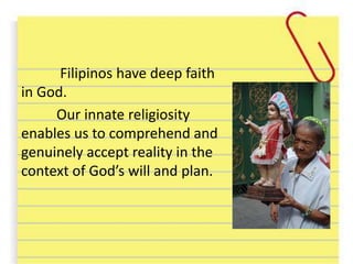 Filipinos have deep faith
in God.
Our innate religiosity
enables us to comprehend and
genuinely accept reality in the
context of God’s will and plan.
 