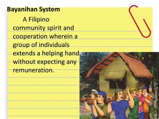 Bayanihan System
A Filipino
community spirit and
cooperation wherein a
group of individuals
extends a helping hand
without expecting any
remuneration.
 