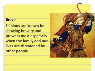 Brave
Filipinos are known for
showing bravery and
prowess most especially
when the family and our
lives are threatened by
other people.
 